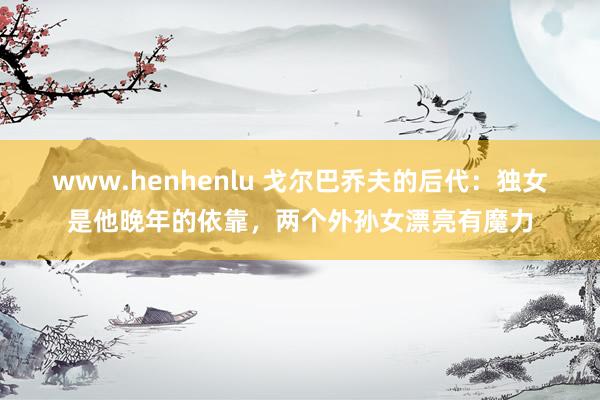 www.henhenlu 戈尔巴乔夫的后代：独女是他晚年的依靠，两个外孙女漂亮有魔力