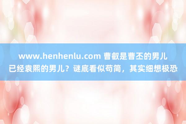 www.henhenlu.com 曹叡是曹丕的男儿已经袁熙的男儿？谜底看似苟简，其实细想极恐