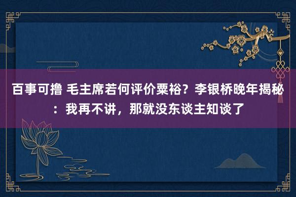 百事可撸 毛主席若何评价粟裕？李银桥晚年揭秘：我再不讲，那就没东谈主知谈了