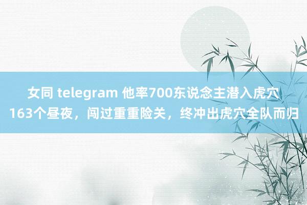 女同 telegram 他率700东说念主潜入虎穴163个昼夜，闯过重重险关，终冲出虎穴全队而归