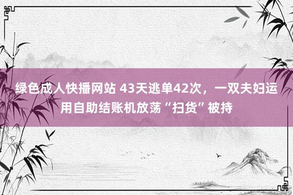 绿色成人快播网站 43天逃单42次，一双夫妇运用自助结账机放荡“扫货”被持