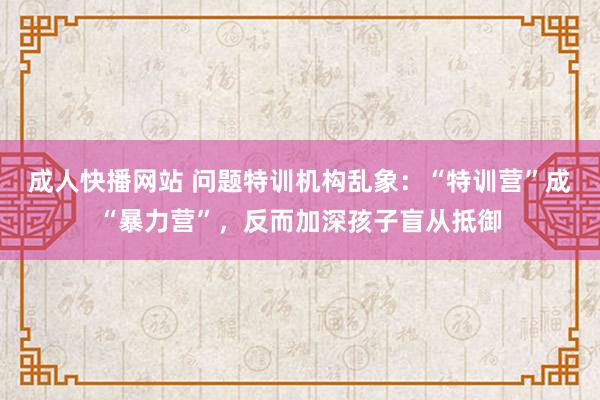 成人快播网站 问题特训机构乱象：“特训营”成“暴力营”，反而加深孩子盲从抵御