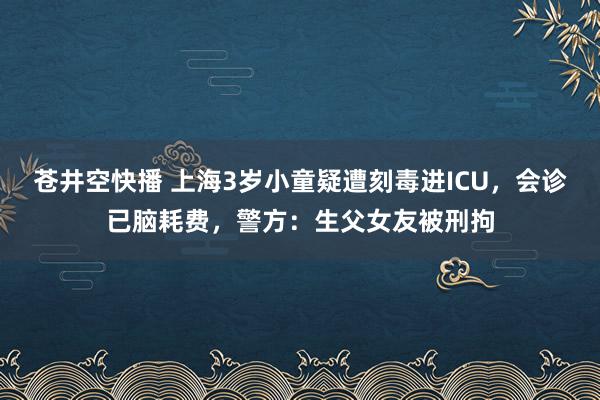 苍井空快播 上海3岁小童疑遭刻毒进ICU，会诊已脑耗费，警方：生父女友被刑拘