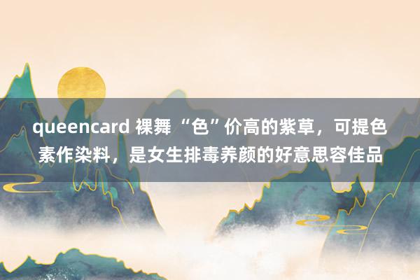 queencard 裸舞 “色”价高的紫草，可提色素作染料，是女生排毒养颜的好意思容佳品