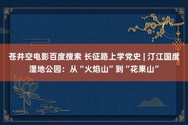 苍井空电影百度搜索 长征路上学党史 | 汀江国度湿地公园：从“火焰山”到“花果山”