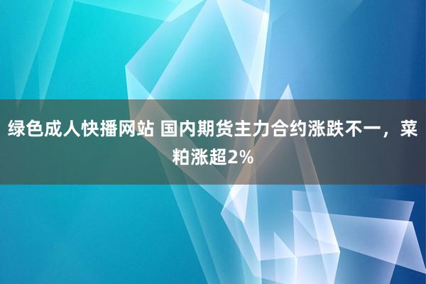 绿色成人快播网站 国内期货主力合约涨跌不一，菜粕涨超2%