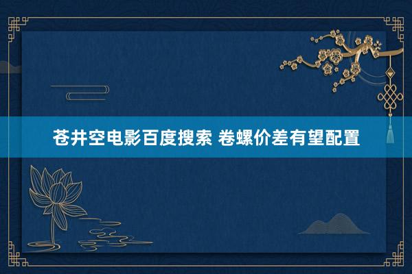 苍井空电影百度搜索 卷螺价差有望配置