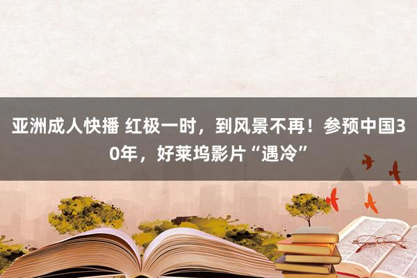 亚洲成人快播 红极一时，到风景不再！参预中国30年，好莱坞影片“遇冷”