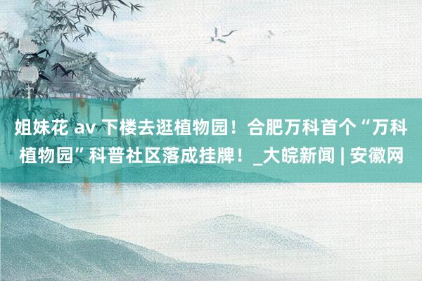 姐妹花 av 下楼去逛植物园！合肥万科首个“万科植物园”科普社区落成挂牌！_大皖新闻 | 安徽网