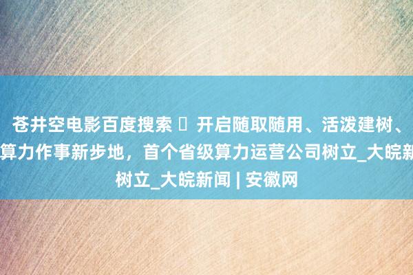 苍井空电影百度搜索 ​开启随取随用、活泼建树、按需收费的算力作事新步地，首个省级算力运营公司树立_大皖新闻 | 安徽网