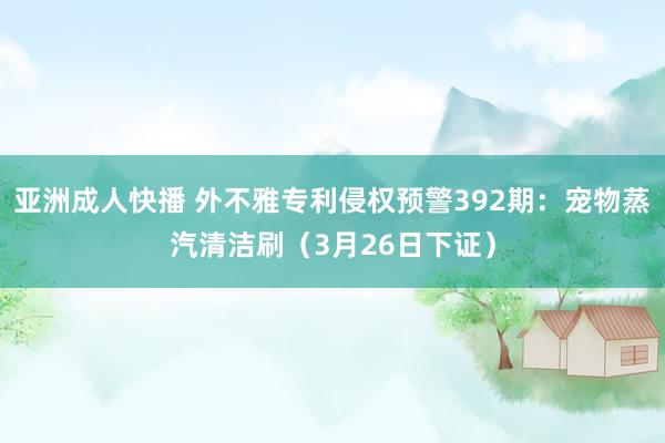 亚洲成人快播 外不雅专利侵权预警392期：宠物蒸汽清洁刷（3月26日下证）