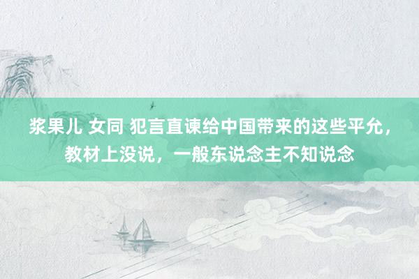 浆果儿 女同 犯言直谏给中国带来的这些平允，教材上没说，一般东说念主不知说念