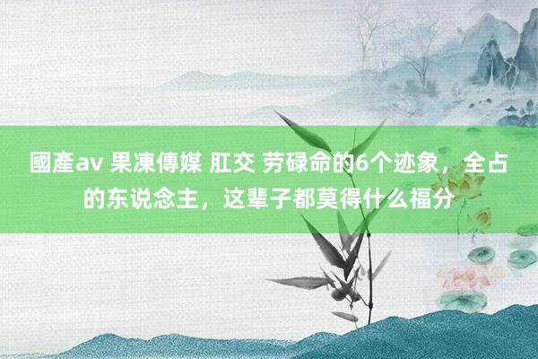 國產av 果凍傳媒 肛交 劳碌命的6个迹象，全占的东说念主，这辈子都莫得什么福分