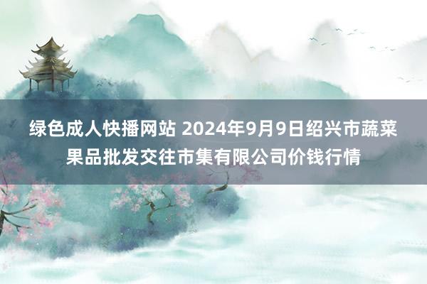 绿色成人快播网站 2024年9月9日绍兴市蔬菜果品批发交往市集有限公司价钱行情