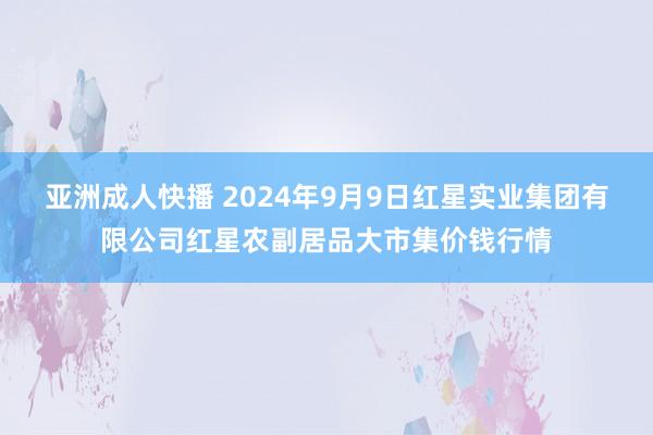 亚洲成人快播 2024年9月9日红星实业集团有限公司红星农副居品大市集价钱行情