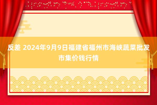 反差 2024年9月9日福建省福州市海峡蔬菜批发市集价钱行情