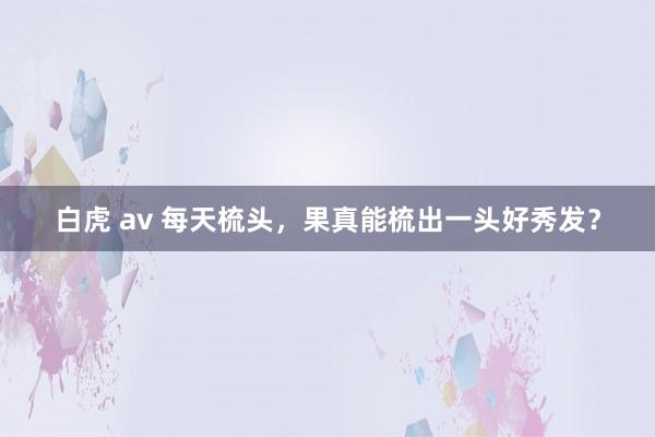 白虎 av 每天梳头，果真能梳出一头好秀发？