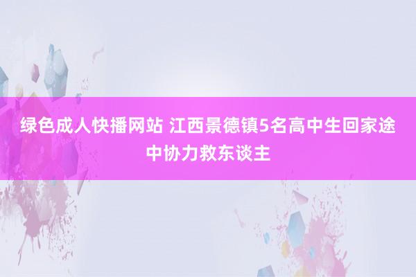 绿色成人快播网站 江西景德镇5名高中生回家途中协力救东谈主