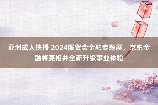 亚洲成人快播 2024服贸会金融专题展，京东金融将亮相并全新升级事业体验