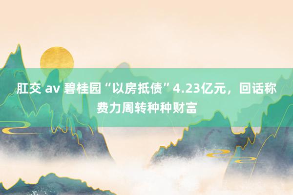 肛交 av 碧桂园“以房抵债”4.23亿元，回话称费力周转种种财富