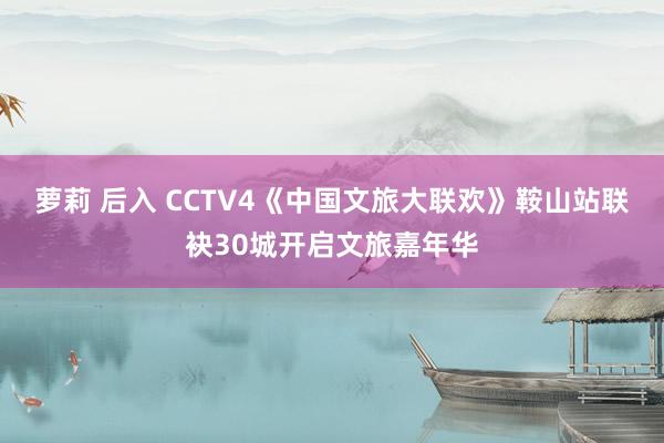 萝莉 后入 CCTV4《中国文旅大联欢》鞍山站联袂30城开启文旅嘉年华