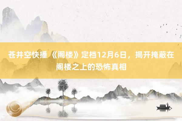 苍井空快播 《阁楼》定档12月6日，揭开掩蔽在阁楼之上的恐怖真相