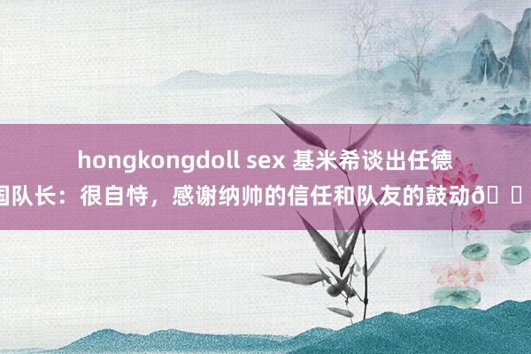 hongkongdoll sex 基米希谈出任德国队长：很自恃，感谢纳帅的信任和队友的鼓动💪