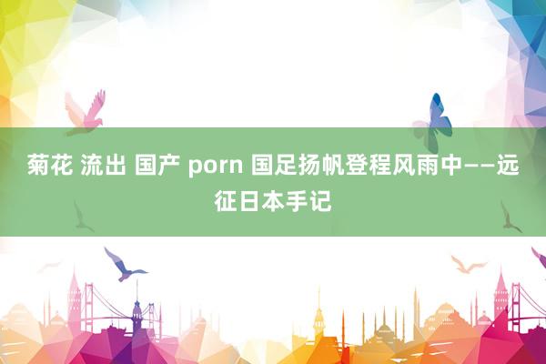 菊花 流出 国产 porn 国足扬帆登程风雨中——远征日本手记