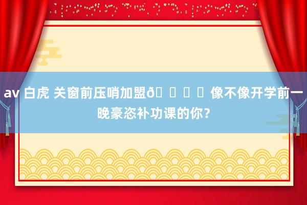 av 白虎 关窗前压哨加盟🏃‍像不像开学前一晚豪恣补功课的你？