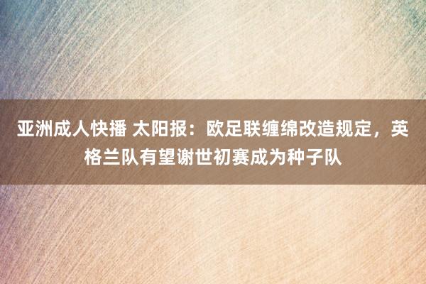 亚洲成人快播 太阳报：欧足联缠绵改造规定，英格兰队有望谢世初赛成为种子队