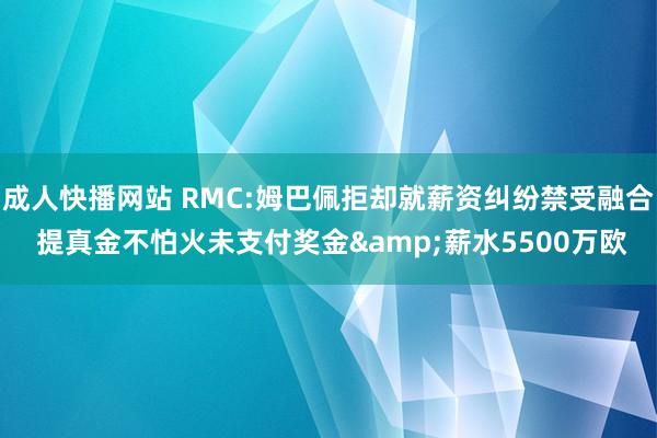 成人快播网站 RMC:姆巴佩拒却就薪资纠纷禁受融合 提真金不怕火未支付奖金&薪水5500万欧