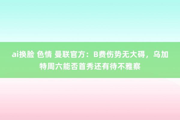 ai换脸 色情 曼联官方：B费伤势无大碍，乌加特周六能否首秀还有待不雅察