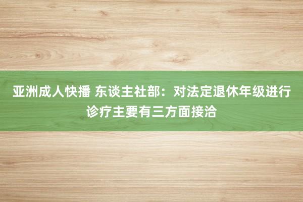 亚洲成人快播 东谈主社部：对法定退休年级进行诊疗主要有三方面接洽