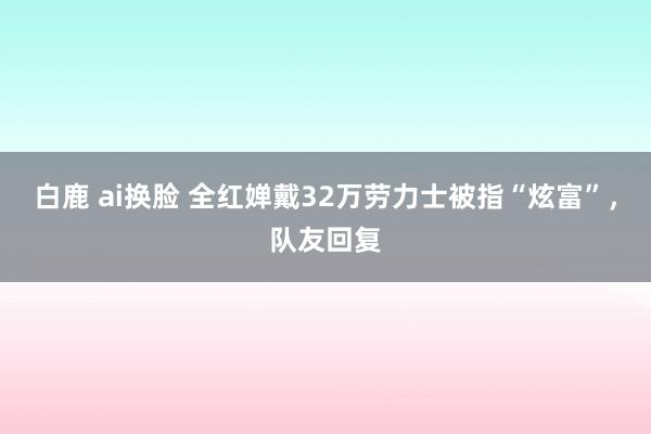 白鹿 ai换脸 全红婵戴32万劳力士被指“炫富”，队友回复