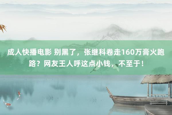 成人快播电影 别黑了，张继科卷走160万膏火跑路？网友王人呼这点小钱，不至于！