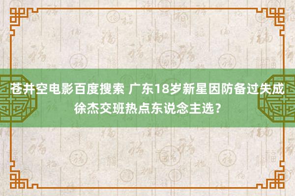 苍井空电影百度搜索 广东18岁新星因防备过失成徐杰交班热点东说念主选？