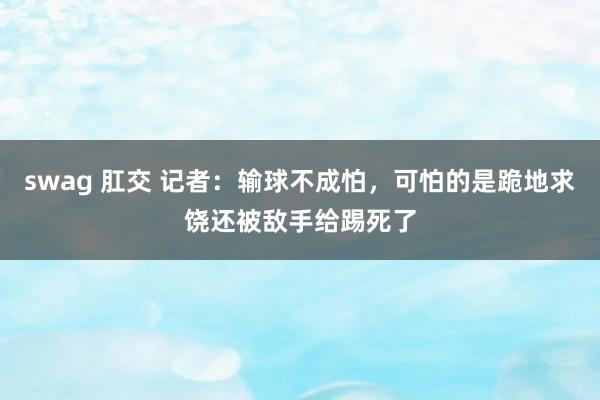 swag 肛交 记者：输球不成怕，可怕的是跪地求饶还被敌手给踢死了