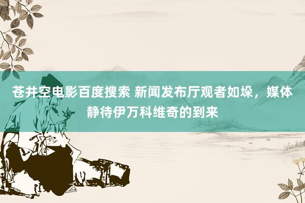 苍井空电影百度搜索 新闻发布厅观者如垛，媒体静待伊万科维奇的到来