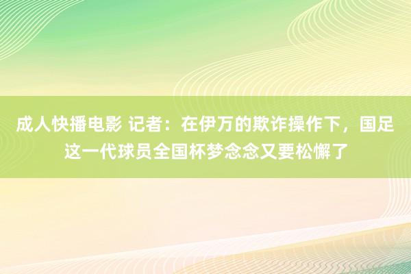 成人快播电影 记者：在伊万的欺诈操作下，国足这一代球员全国杯梦念念又要松懈了