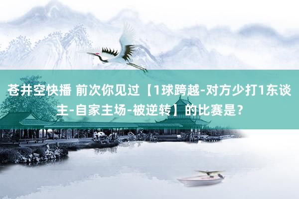 苍井空快播 前次你见过【1球跨越-对方少打1东谈主-自家主场-被逆转】的比赛是？