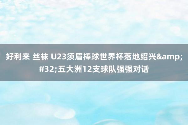 好利来 丝袜 U23须眉棒球世界杯落地绍兴&#32;五大洲12支球队强强对话