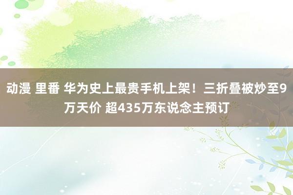 动漫 里番 华为史上最贵手机上架！三折叠被炒至9万天价 超435万东说念主预订