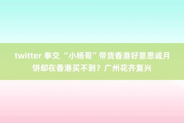 twitter 拳交 “小杨哥”带货香港好意思诚月饼却在香港买不到？广州花齐复兴