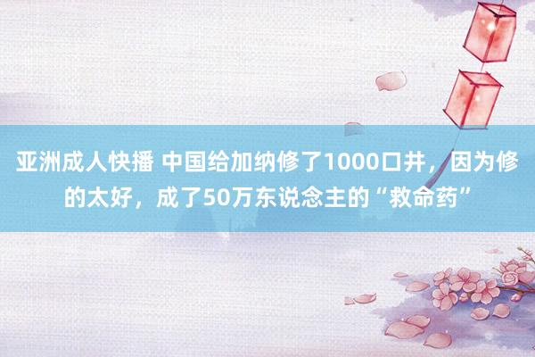 亚洲成人快播 中国给加纳修了1000口井，因为修的太好，成了50万东说念主的“救命药”