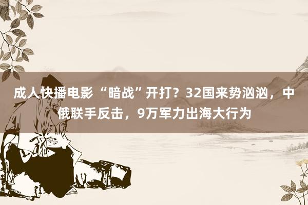 成人快播电影 “暗战”开打？32国来势汹汹，中俄联手反击，9万军力出海大行为