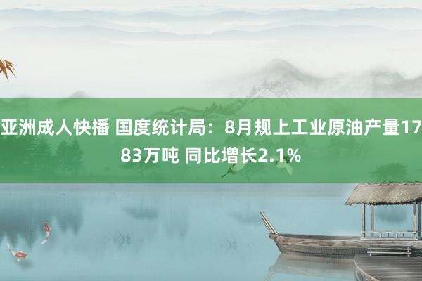 亚洲成人快播 国度统计局：8月规上工业原油产量1783万吨 同比增长2.1%