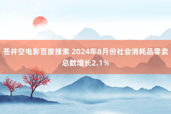 苍井空电影百度搜索 2024年8月份社会消耗品零卖总数增长2.1%