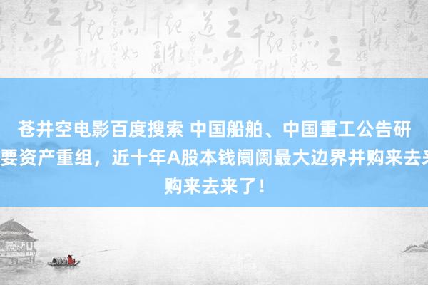 苍井空电影百度搜索 中国船舶、中国重工公告研讨紧要资产重组，近十年A股本钱阛阓最大边界并购来去来了！