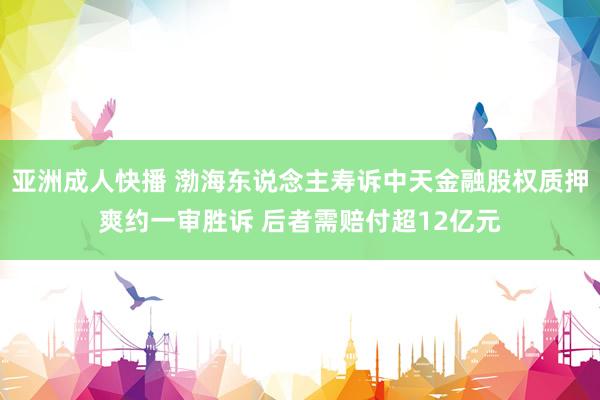 亚洲成人快播 渤海东说念主寿诉中天金融股权质押爽约一审胜诉 后者需赔付超12亿元