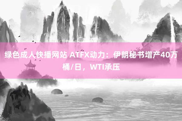 绿色成人快播网站 ATFX动力：伊朗秘书增产40万桶/日，WTI承压